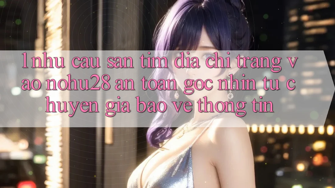 1. Nhu Cầu Săn tìm Địa chỉ trang Vào Nohu28 An Toàn - Góc Nhìn Từ Chuyên Gia Bảo vệ thông tin