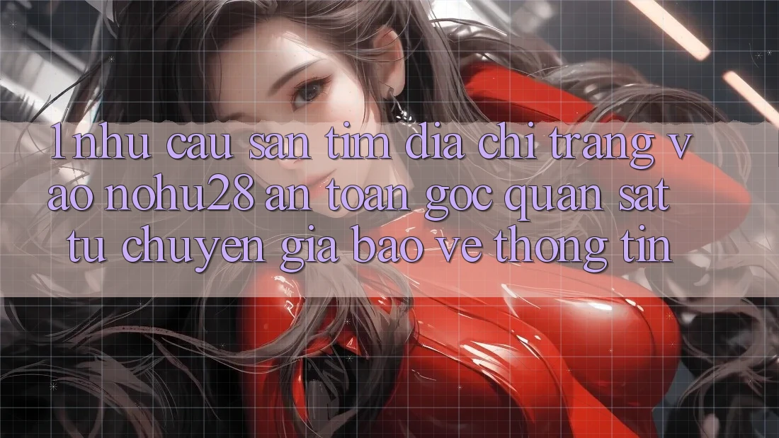 1. Nhu Cầu Săn tìm Địa chỉ trang Vào Nohu28 An Toàn - Góc Quan sát Từ Chuyên Gia Bảo vệ thông tin
