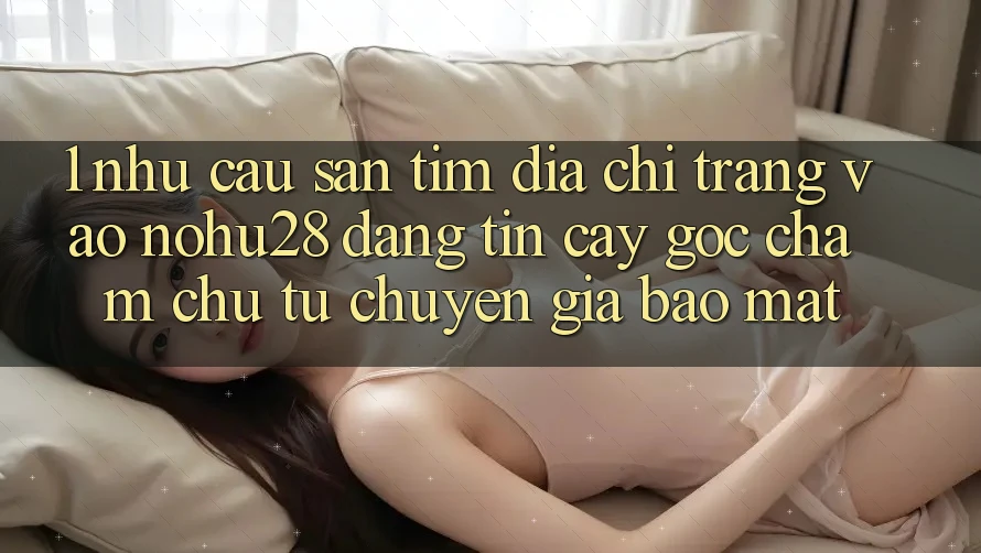 1. Nhu Cầu Săn tìm Địa chỉ trang Vào Nohu28 Đáng tin cậy - Góc Chăm chú Từ Chuyên Gia Bảo Mật