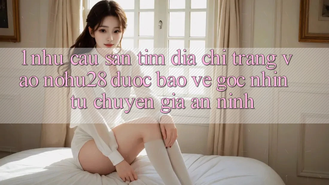 1. Nhu Cầu Săn tìm Địa chỉ trang Vào Nohu28 Được bảo vệ - Góc Nhìn Từ Chuyên Gia An ninh 1. Nhu Cầu Săn tìm Địa chỉ trang Vào Nohu28 Được bảo vệ - Góc Nhìn Từ Chuyên Gia An ninh