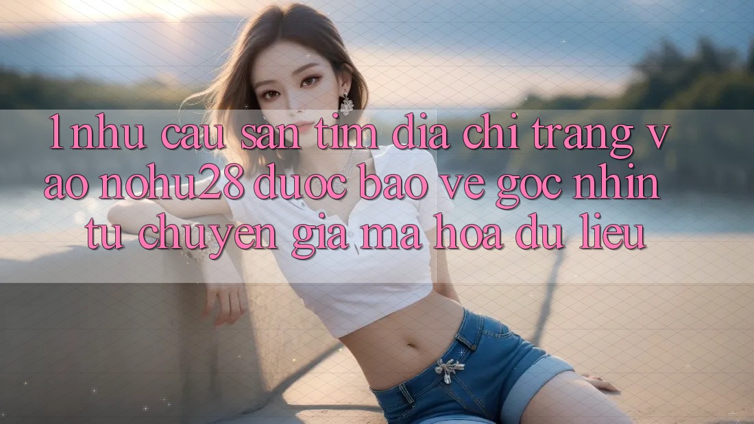 1. Nhu Cầu Săn tìm Địa chỉ trang Vào Nohu28 Được bảo vệ - Góc Nhìn Từ Chuyên Gia Mã hóa dữ liệu