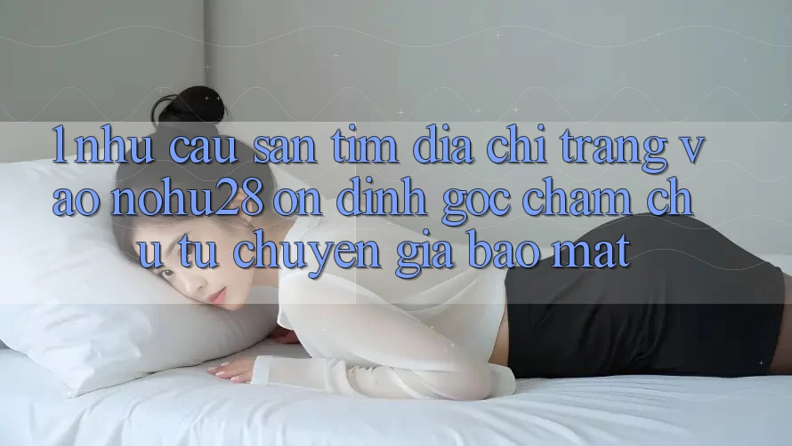 1. Nhu Cầu Săn tìm Địa chỉ trang Vào Nohu28 Ổn định - Góc Chăm chú Từ Chuyên Gia Bảo Mật