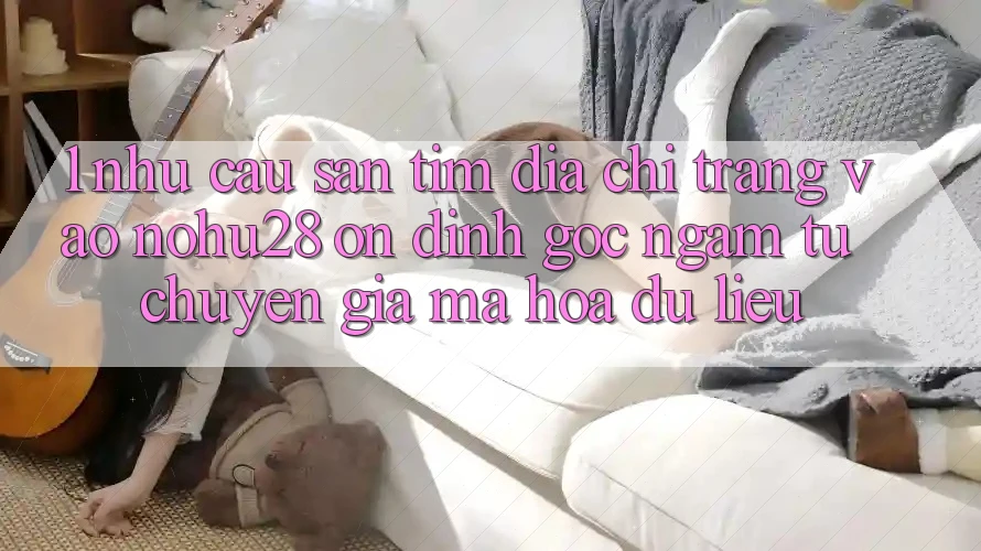 1. Nhu Cầu Săn tìm Địa chỉ trang Vào Nohu28 Ổn định - Góc Ngắm Từ Chuyên Gia Mã hóa dữ liệu