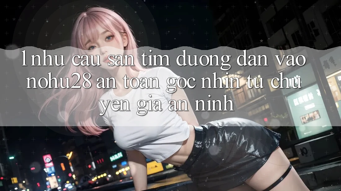 1. Nhu Cầu Săn tìm Đường dẫn Vào Nohu28 An Toàn - Góc Nhìn Từ Chuyên Gia An ninh 1. Nhu Cầu Săn tìm Đường dẫn Vào Nohu28 An Toàn - Góc Nhìn Từ Chuyên Gia An ninh