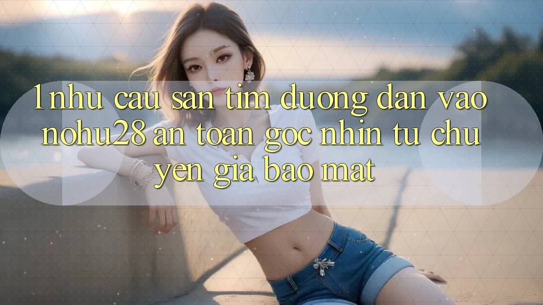 1. Nhu Cầu Săn tìm Đường dẫn Vào Nohu28 An Toàn - Góc Nhìn Từ Chuyên Gia Bảo Mật