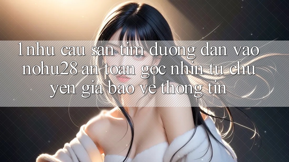 1. Nhu Cầu Săn tìm Đường dẫn Vào Nohu28 An Toàn - Góc Nhìn Từ Chuyên Gia Bảo vệ thông tin 1. Nhu Cầu Săn tìm Đường dẫn Vào Nohu28 An Toàn - Góc Nhìn Từ Chuyên Gia Bảo vệ thông tin