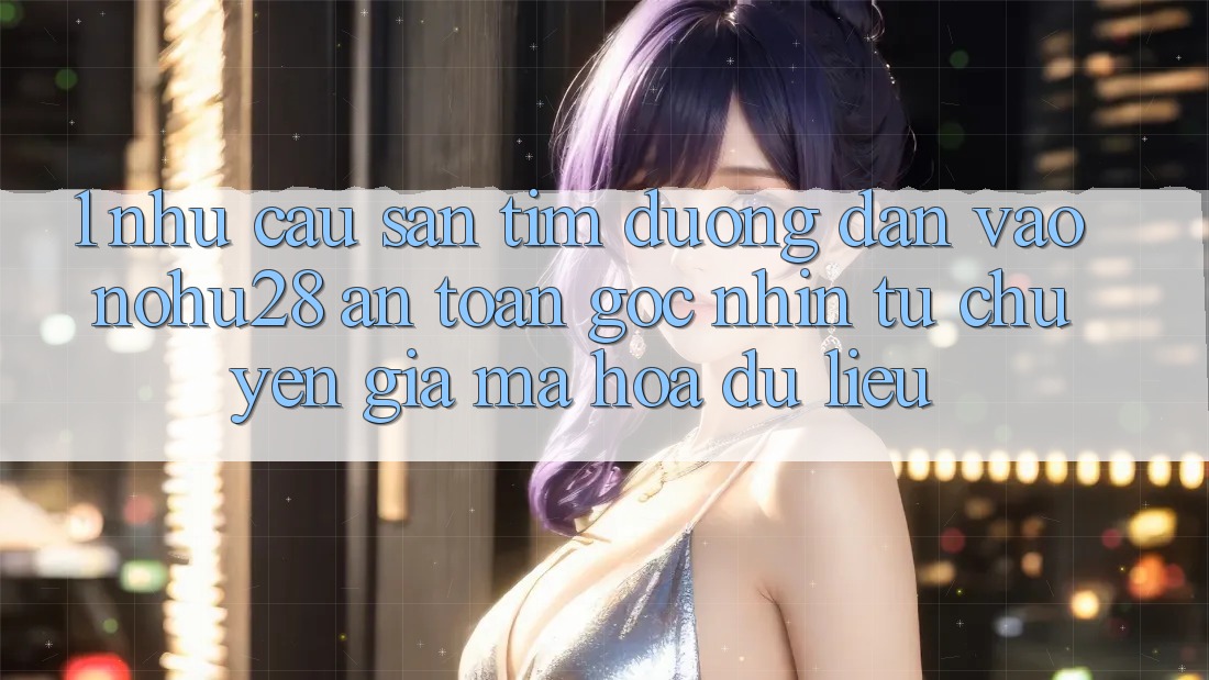 1. Nhu Cầu Săn tìm Đường dẫn Vào Nohu28 An Toàn - Góc Nhìn Từ Chuyên Gia Mã hóa dữ liệu 1. Nhu Cầu Săn tìm Đường dẫn Vào Nohu28 An Toàn - Góc Nhìn Từ Chuyên Gia Mã hóa dữ liệu