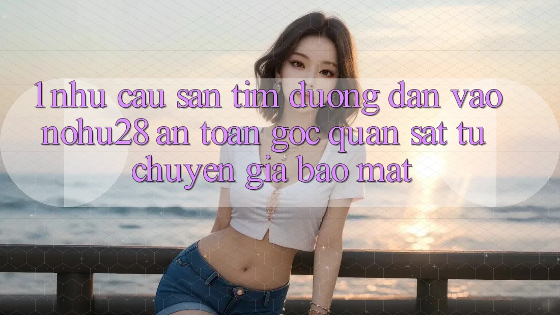 1. Nhu Cầu Săn tìm Đường dẫn Vào Nohu28 An Toàn - Góc Quan sát Từ Chuyên Gia Bảo mật
