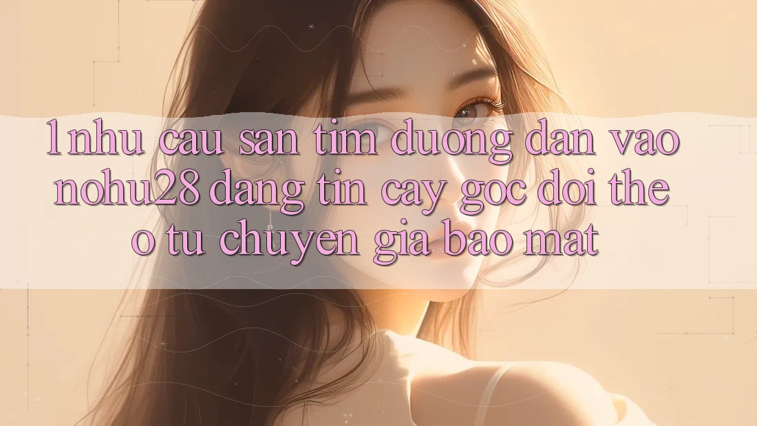 1. Nhu Cầu Săn tìm Đường dẫn Vào Nohu28 Đáng tin cậy - Góc Dõi theo Từ Chuyên Gia Bảo Mật