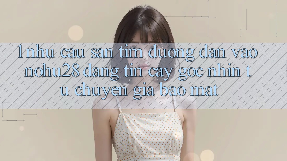 1. Nhu Cầu Săn tìm Đường dẫn Vào Nohu28 Đáng tin cậy - Góc Nhìn Từ Chuyên Gia Bảo Mật