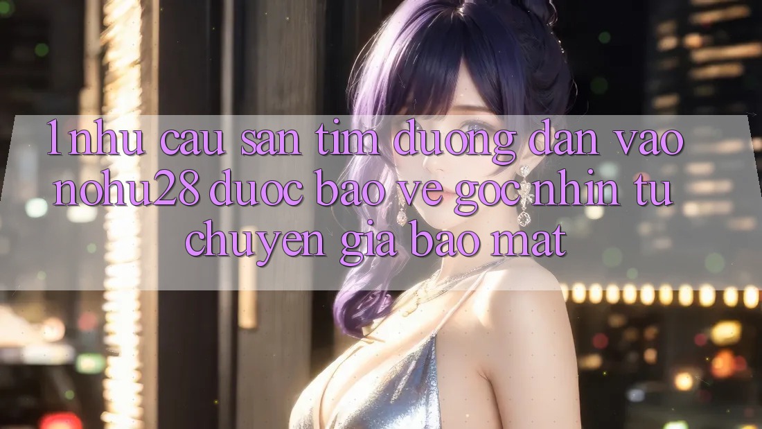 1. Nhu Cầu Săn tìm Đường dẫn Vào Nohu28 Được bảo vệ - Góc Nhìn Từ Chuyên Gia Bảo Mật 1. Nhu Cầu Săn tìm Đường dẫn Vào Nohu28 Được bảo vệ - Góc Nhìn Từ Chuyên Gia Bảo Mật