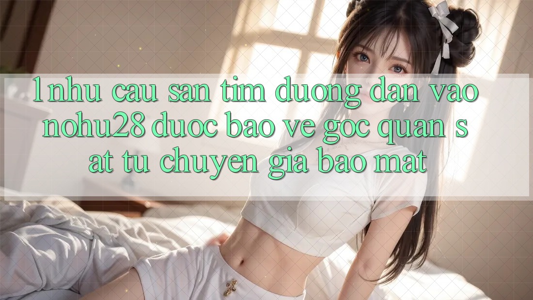 1. Nhu Cầu Săn tìm Đường dẫn Vào Nohu28 Được bảo vệ - Góc Quan sát Từ Chuyên Gia Bảo Mật