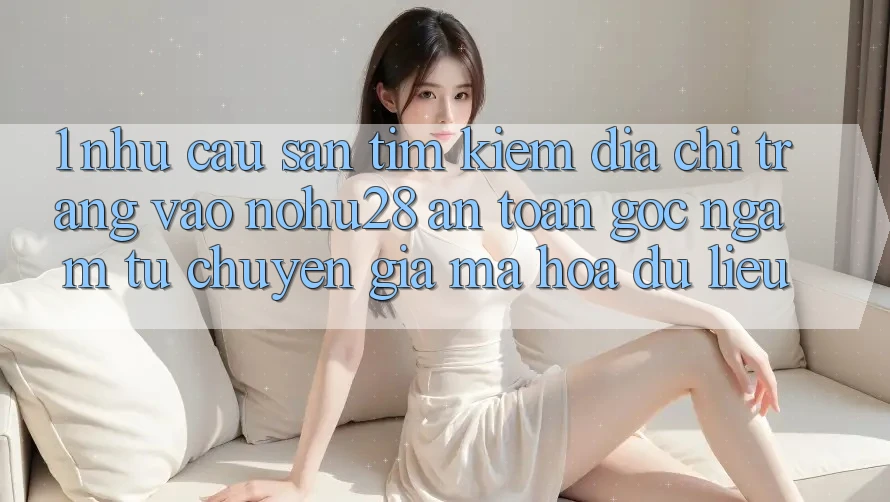 1. Nhu Cầu Săn tìm Kiếm Địa chỉ trang Vào Nohu28 An Toàn - Góc Ngắm Từ Chuyên Gia Mã hóa dữ liệu