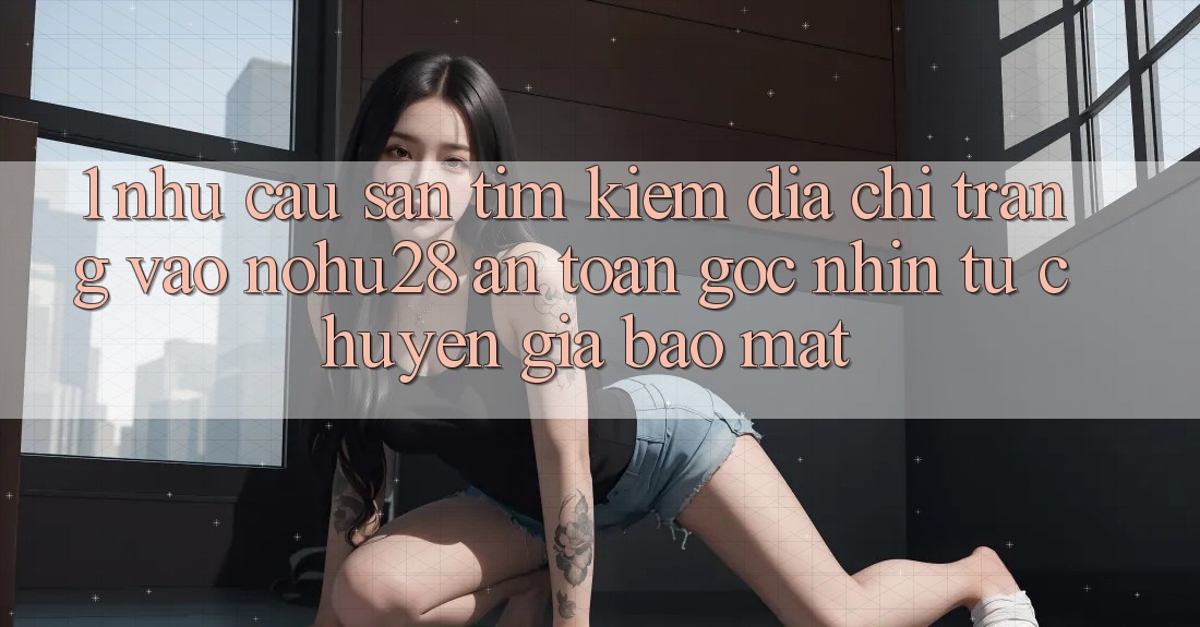 1. Nhu Cầu Săn tìm Kiếm Địa chỉ trang Vào Nohu28 An Toàn - Góc Nhìn Từ Chuyên Gia Bảo Mật 1. Nhu Cầu Săn tìm Kiếm Địa chỉ trang Vào Nohu28 An Toàn - Góc Nhìn Từ Chuyên Gia Bảo Mật