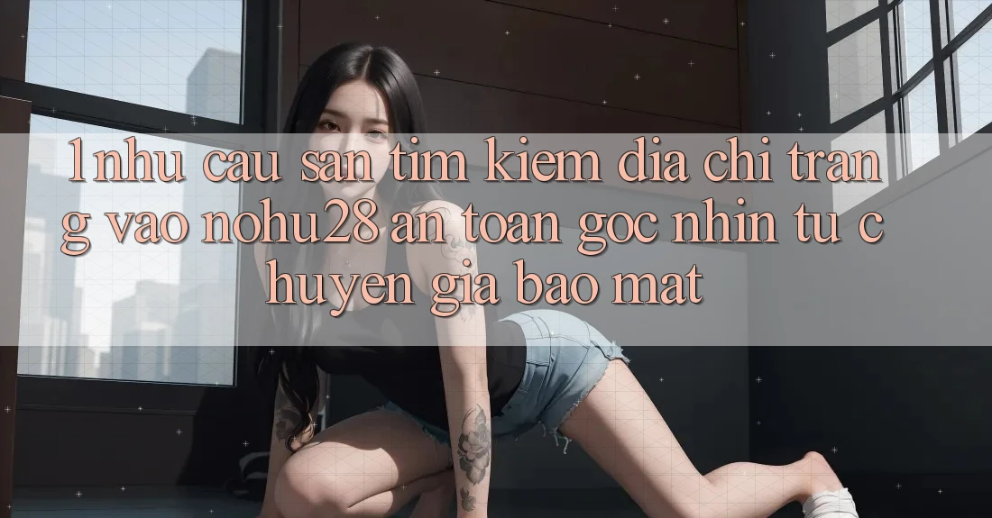 1. Nhu Cầu Săn tìm Kiếm Địa chỉ trang Vào Nohu28 An Toàn - Góc Nhìn Từ Chuyên Gia Bảo Mật
