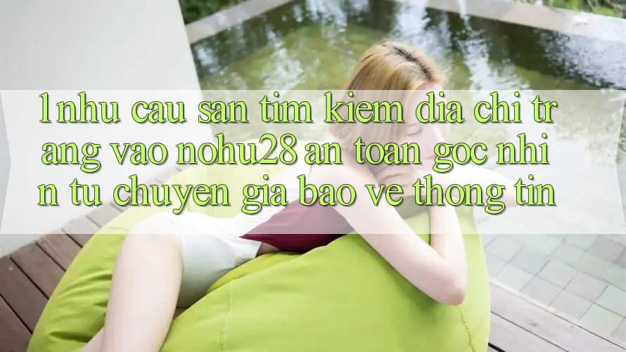 1. Nhu Cầu Săn tìm Kiếm Địa chỉ trang Vào Nohu28 An toàn - Góc Nhìn Từ Chuyên Gia Bảo vệ thông tin 1. Nhu Cầu Săn tìm Kiếm Địa chỉ trang Vào Nohu28 An toàn - Góc Nhìn Từ Chuyên Gia Bảo vệ thông tin