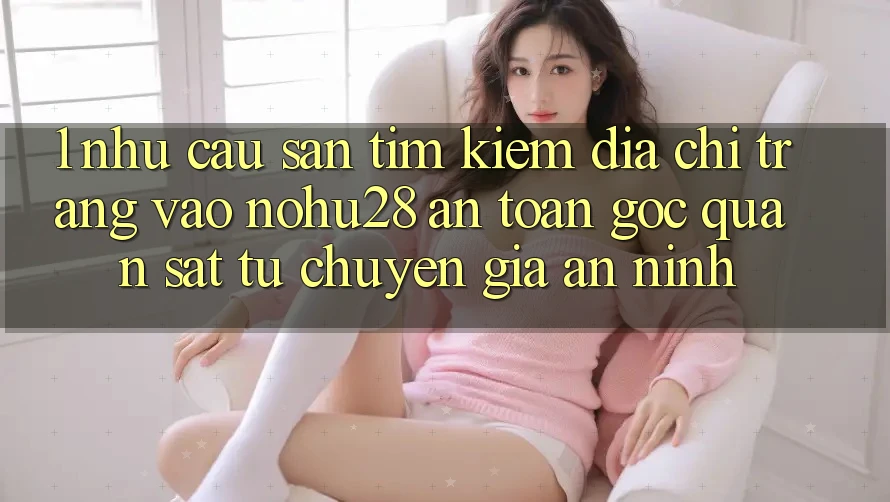 1. Nhu Cầu Săn tìm Kiếm Địa chỉ trang Vào Nohu28 An Toàn - Góc Quan sát Từ Chuyên Gia An ninh 1. Nhu Cầu Săn tìm Kiếm Địa chỉ trang Vào Nohu28 An Toàn - Góc Quan sát Từ Chuyên Gia An ninh