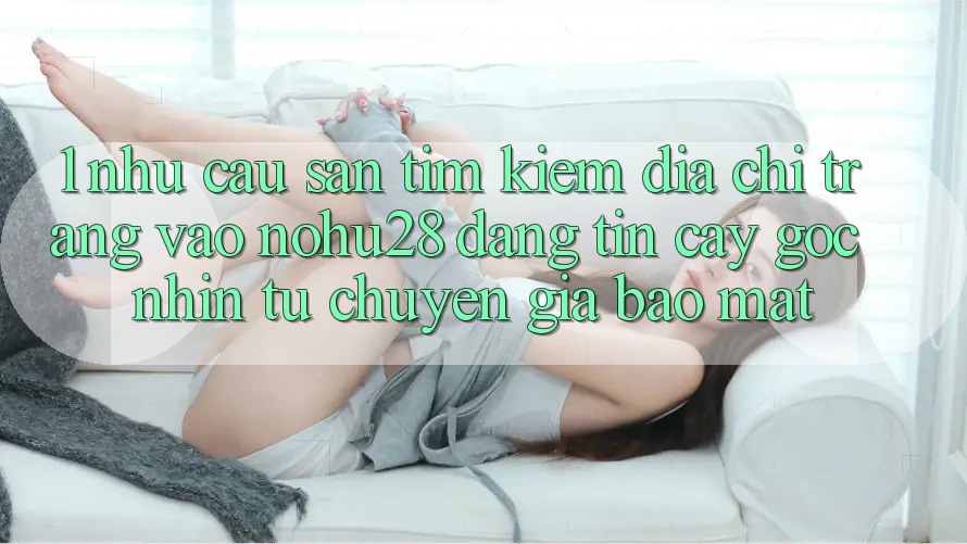 1. Nhu Cầu Săn tìm Kiếm Địa chỉ trang Vào Nohu28 Đáng tin cậy - Góc Nhìn Từ Chuyên Gia Bảo Mật 1. Nhu Cầu Săn tìm Kiếm Địa chỉ trang Vào Nohu28 Đáng tin cậy - Góc Nhìn Từ Chuyên Gia Bảo Mật