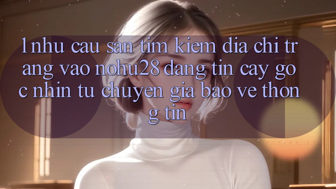 1. Nhu Cầu Săn tìm kiếm Địa chỉ trang Vào Nohu28 Đáng tin cậy - Góc Nhìn Từ Chuyên Gia Bảo vệ thông tin