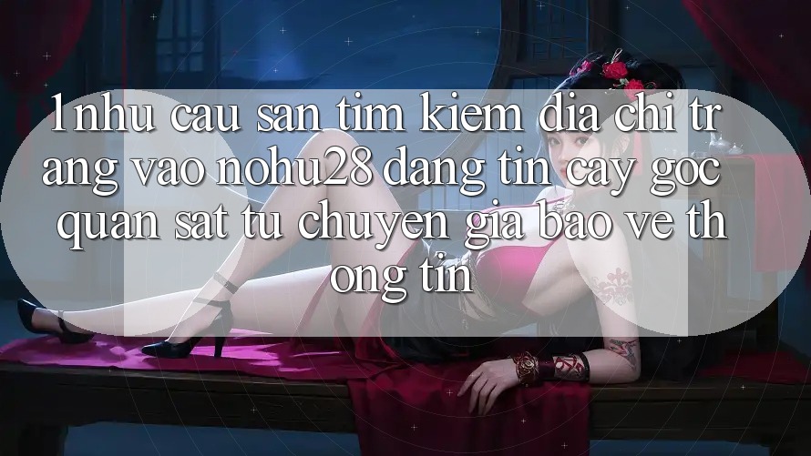 1. Nhu Cầu Săn tìm Kiếm Địa chỉ trang Vào Nohu28 Đáng tin cậy - Góc Quan sát Từ Chuyên Gia Bảo vệ thông tin 1. Nhu Cầu Săn tìm Kiếm Địa chỉ trang Vào Nohu28 Đáng tin cậy - Góc Quan sát Từ Chuyên Gia Bảo vệ thông tin