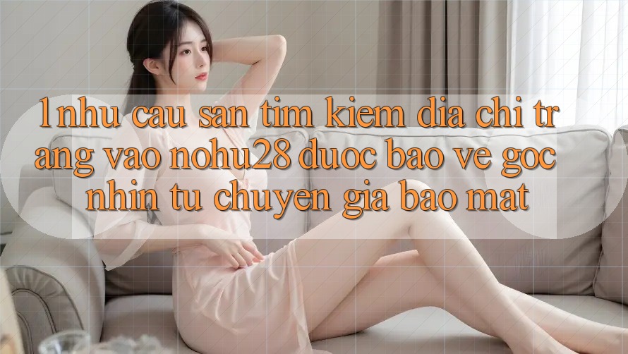 1. Nhu Cầu Săn tìm Kiếm Địa chỉ trang Vào Nohu28 Được bảo vệ - Góc Nhìn Từ Chuyên Gia Bảo Mật 1. Nhu Cầu Săn tìm Kiếm Địa chỉ trang Vào Nohu28 Được bảo vệ - Góc Nhìn Từ Chuyên Gia Bảo Mật