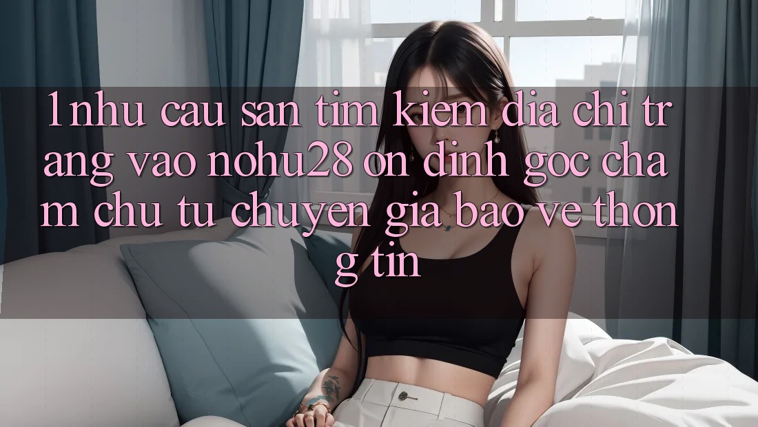 1. Nhu Cầu Săn tìm Kiếm Địa chỉ trang Vào Nohu28 Ổn định - Góc Chăm chú Từ Chuyên Gia Bảo vệ thông tin