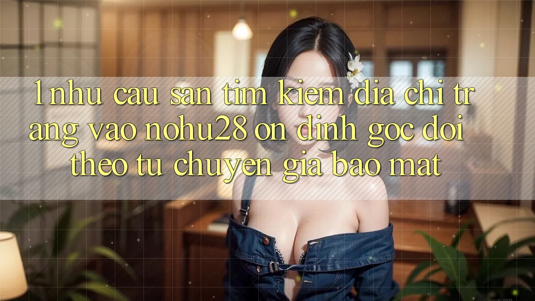 1. Nhu Cầu Săn tìm Kiếm Địa chỉ trang Vào Nohu28 Ổn định - Góc Dõi theo Từ Chuyên Gia Bảo Mật