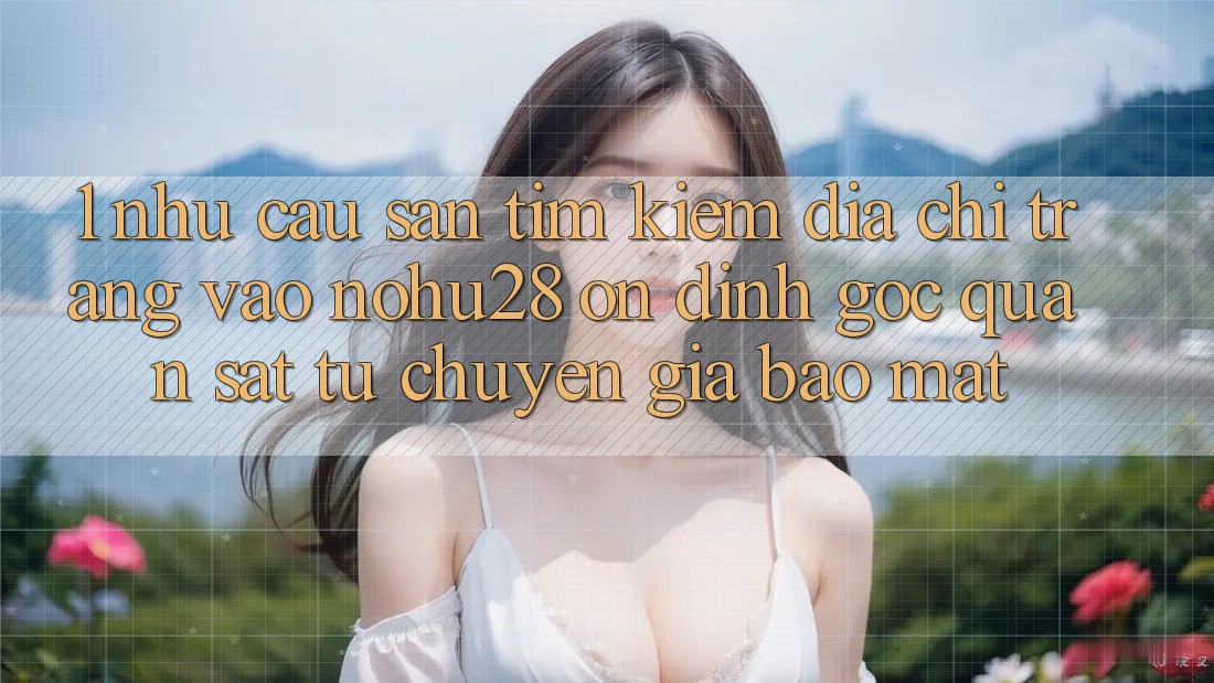 1. Nhu Cầu Săn tìm Kiếm Địa chỉ trang Vào Nohu28 Ổn định - Góc Quan sát Từ Chuyên Gia Bảo Mật