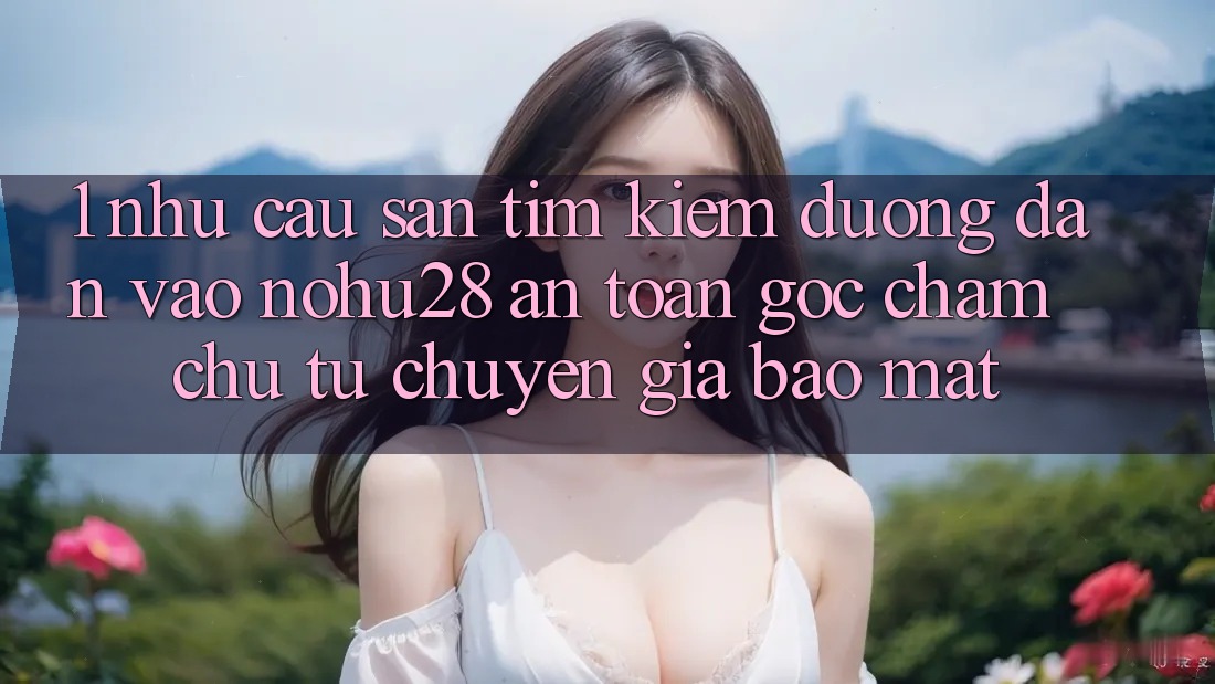 1. Nhu Cầu Săn tìm kiếm Đường dẫn Vào Nohu28 An Toàn - Góc Chăm chú Từ Chuyên Gia Bảo Mật