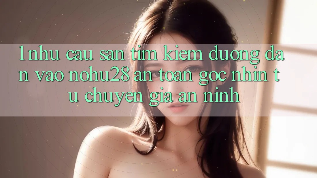 1. Nhu Cầu Săn tìm Kiếm Đường dẫn Vào Nohu28 An Toàn - Góc Nhìn Từ Chuyên Gia An ninh 1. Nhu Cầu Săn tìm Kiếm Đường dẫn Vào Nohu28 An Toàn - Góc Nhìn Từ Chuyên Gia An ninh