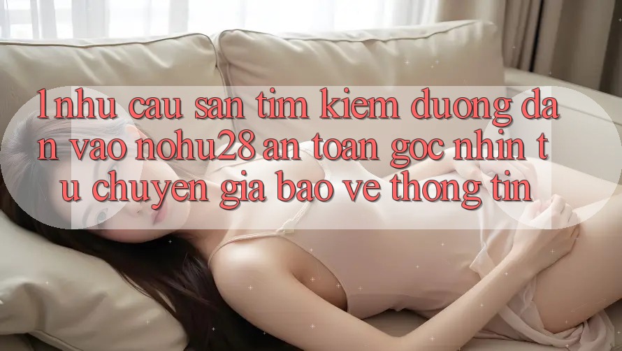 1. Nhu Cầu Săn tìm Kiếm Đường dẫn Vào Nohu28 An toàn - Góc Nhìn Từ Chuyên Gia Bảo vệ thông tin 1. Nhu Cầu Săn tìm Kiếm Đường dẫn Vào Nohu28 An toàn - Góc Nhìn Từ Chuyên Gia Bảo vệ thông tin