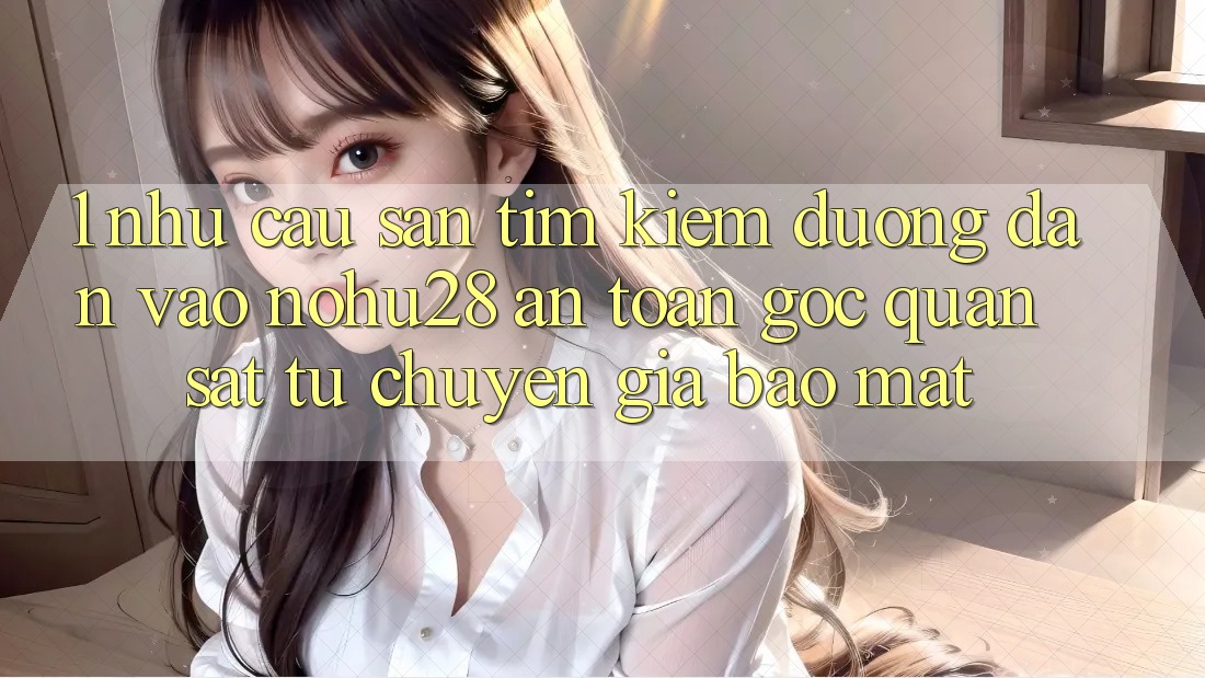 1. Nhu Cầu Săn tìm Kiếm Đường dẫn Vào Nohu28 An Toàn - Góc Quan sát Từ Chuyên Gia Bảo Mật
