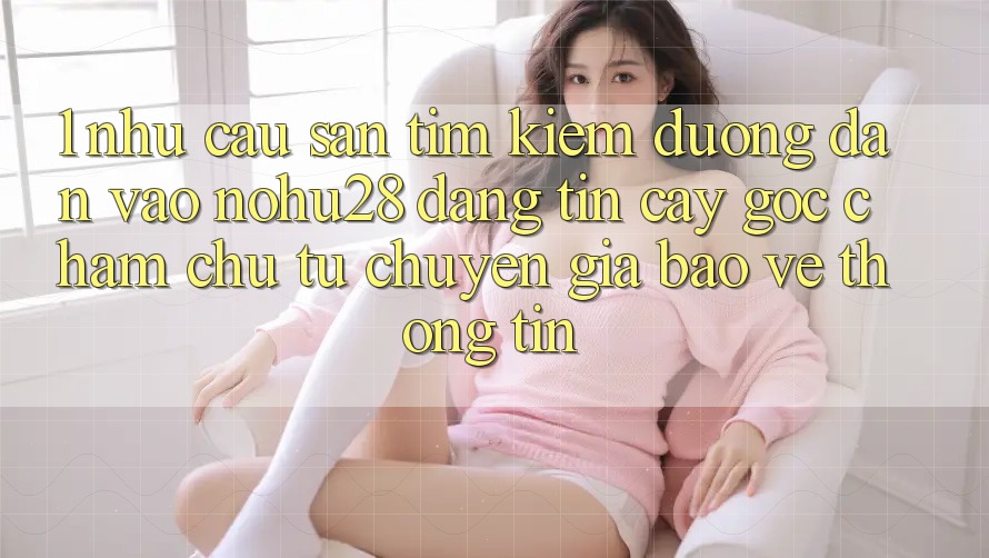 1. Nhu Cầu Săn tìm kiếm Đường dẫn Vào Nohu28 Đáng tin cậy - Góc Chăm chú Từ Chuyên Gia Bảo vệ thông tin 1. Nhu Cầu Săn tìm kiếm Đường dẫn Vào Nohu28 Đáng tin cậy - Góc Chăm chú Từ Chuyên Gia Bảo vệ thông tin