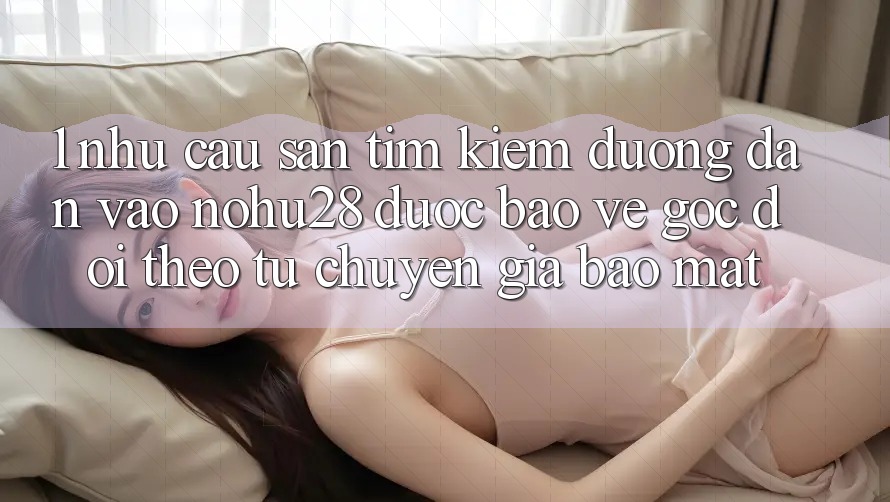 1. Nhu Cầu Săn tìm Kiếm Đường dẫn Vào Nohu28 Được bảo vệ - Góc Dõi theo Từ Chuyên Gia Bảo Mật 1. Nhu Cầu Săn tìm Kiếm Đường dẫn Vào Nohu28 Được bảo vệ - Góc Dõi theo Từ Chuyên Gia Bảo Mật