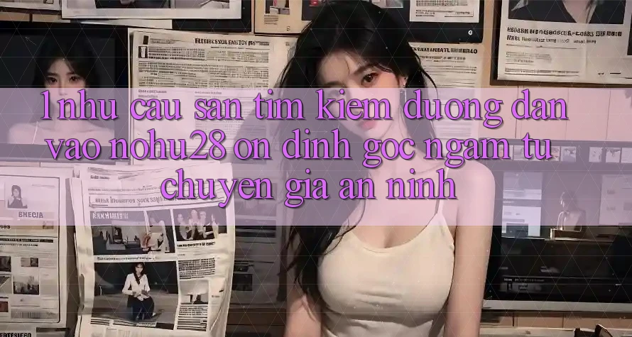 1. Nhu Cầu Săn tìm Kiếm Đường dẫn Vào Nohu28 Ổn định - Góc Ngắm Từ Chuyên Gia An ninh