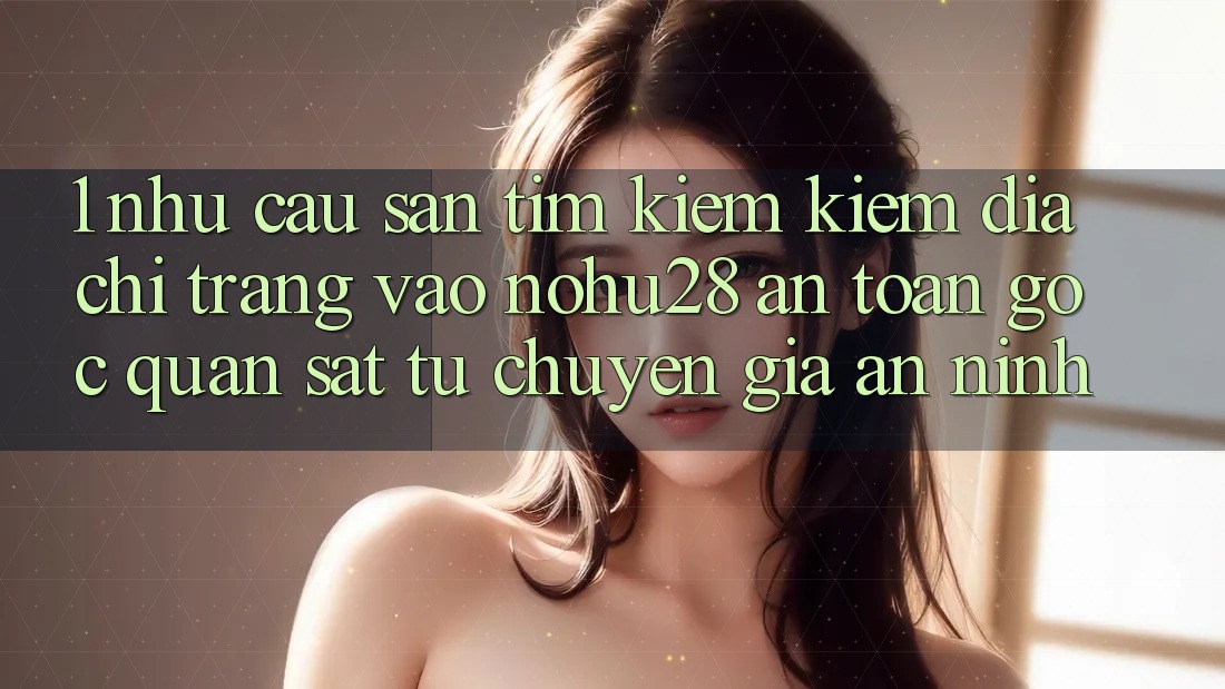 1. Nhu Cầu Săn tìm kiếm Kiếm Địa chỉ trang Vào Nohu28 An Toàn - Góc Quan sát Từ Chuyên Gia An ninh 1. Nhu Cầu Săn tìm kiếm Kiếm Địa chỉ trang Vào Nohu28 An Toàn - Góc Quan sát Từ Chuyên Gia An ninh