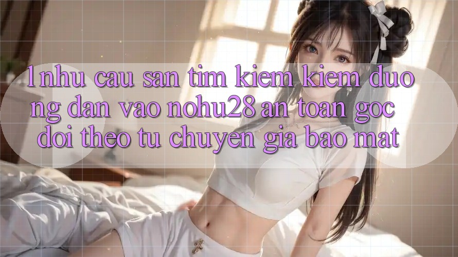 1. Nhu Cầu Săn tìm kiếm Kiếm Đường dẫn Vào Nohu28 An Toàn - Góc Dõi theo Từ Chuyên Gia Bảo Mật