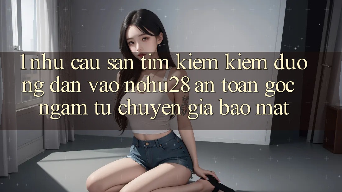 1. Nhu Cầu Săn tìm kiếm Kiếm Đường dẫn Vào Nohu28 An Toàn - Góc Ngắm Từ Chuyên Gia Bảo Mật 1. Nhu Cầu Săn tìm kiếm Kiếm Đường dẫn Vào Nohu28 An Toàn - Góc Ngắm Từ Chuyên Gia Bảo Mật