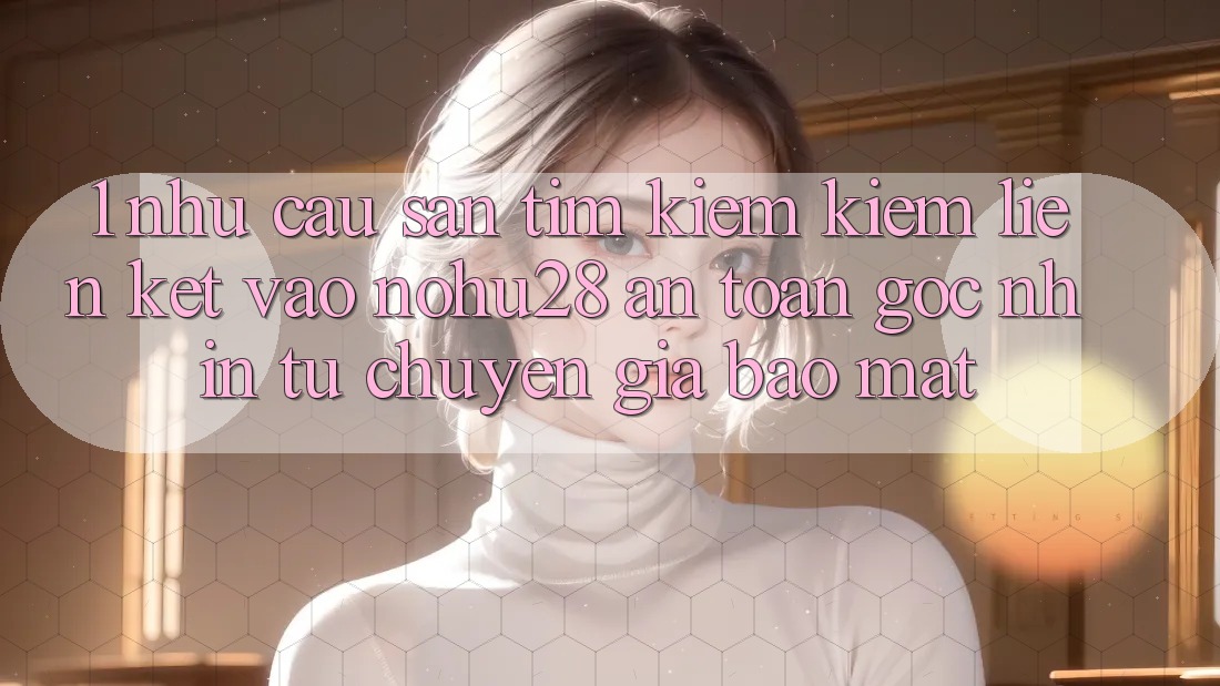 1. Nhu Cầu Săn tìm kiếm Kiếm Liên kết Vào Nohu28 An Toàn - Góc Nhìn Từ Chuyên Gia Bảo mật 1. Nhu Cầu Săn tìm kiếm Kiếm Liên kết Vào Nohu28 An Toàn - Góc Nhìn Từ Chuyên Gia Bảo mật