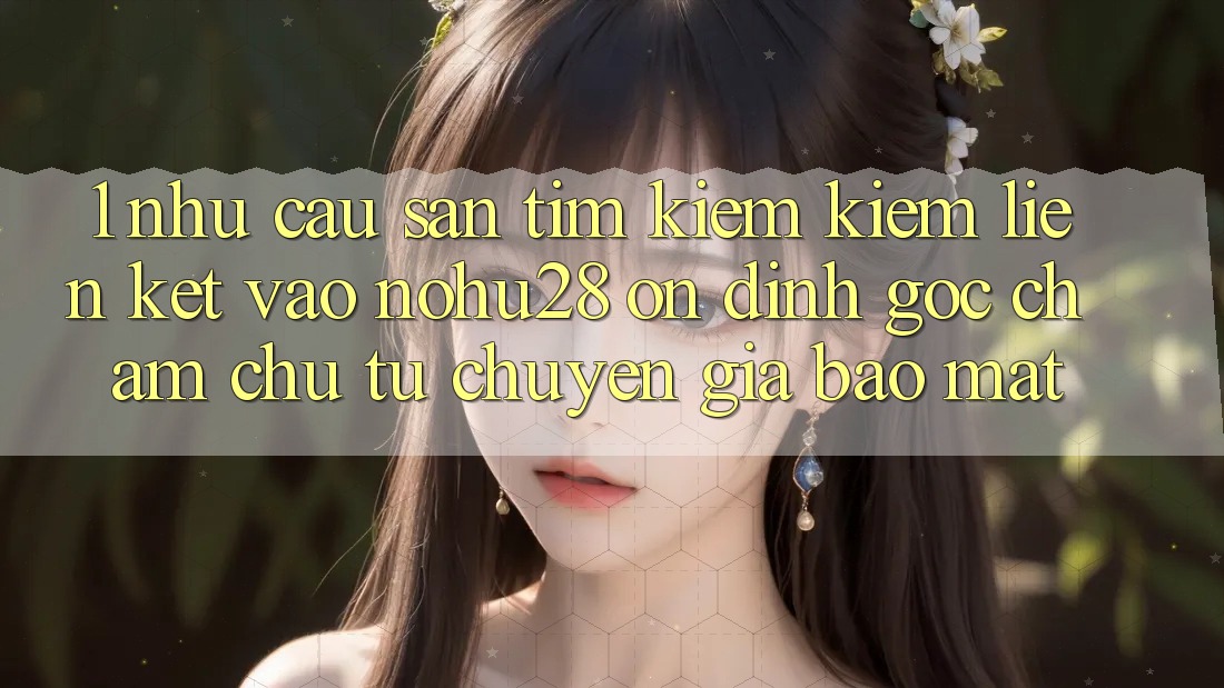 1. Nhu Cầu Săn tìm kiếm Kiếm Liên kết Vào Nohu28 Ổn định - Góc Chăm chú Từ Chuyên Gia Bảo Mật