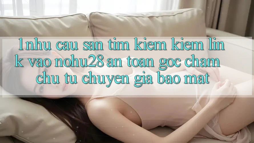 1. Nhu Cầu Săn tìm kiếm Kiếm Link Vào Nohu28 An Toàn - Góc Chăm chú Từ Chuyên Gia Bảo Mật 1. Nhu Cầu Săn tìm kiếm Kiếm Link Vào Nohu28 An Toàn - Góc Chăm chú Từ Chuyên Gia Bảo Mật