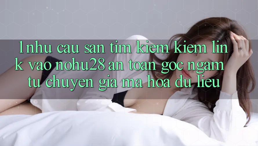 1. Nhu Cầu Săn tìm kiếm Kiếm Link Vào Nohu28 An Toàn - Góc Ngắm Từ Chuyên Gia Mã hóa dữ liệu 1. Nhu Cầu Săn tìm kiếm Kiếm Link Vào Nohu28 An Toàn - Góc Ngắm Từ Chuyên Gia Mã hóa dữ liệu