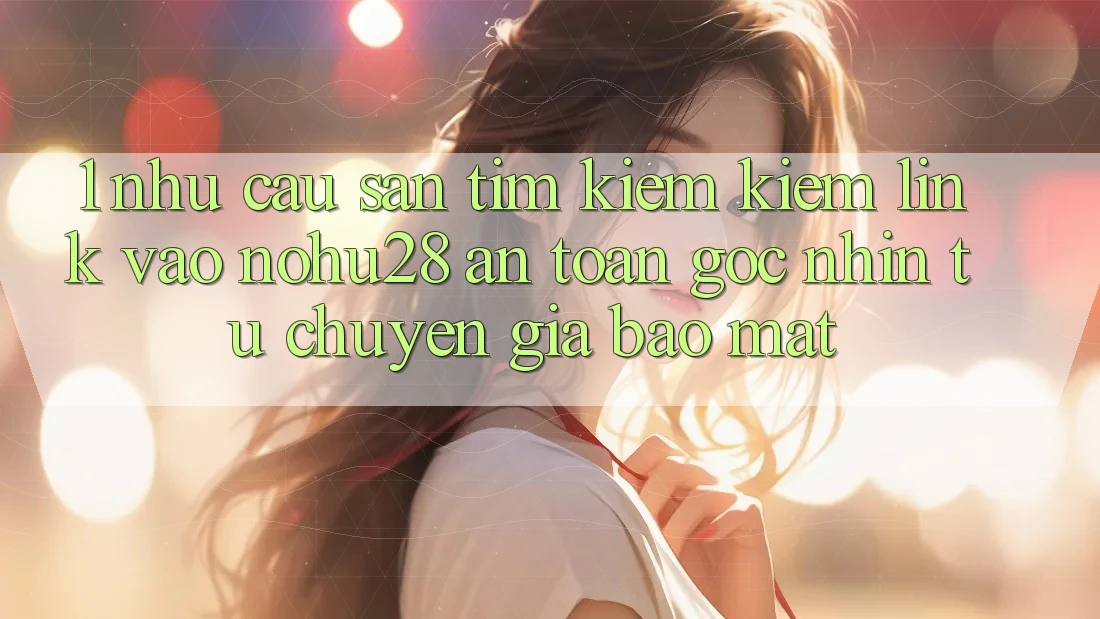 1. Nhu Cầu Săn tìm kiếm Kiếm Link Vào Nohu28 An Toàn - Góc Nhìn Từ Chuyên Gia Bảo Mật 1. Nhu Cầu Săn tìm kiếm Kiếm Link Vào Nohu28 An Toàn - Góc Nhìn Từ Chuyên Gia Bảo Mật