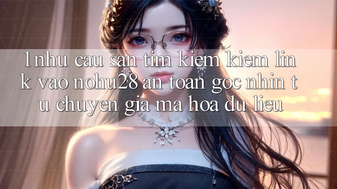 1. Nhu Cầu Săn tìm kiếm Kiếm Link Vào Nohu28 An Toàn - Góc Nhìn Từ Chuyên Gia Mã hóa dữ liệu