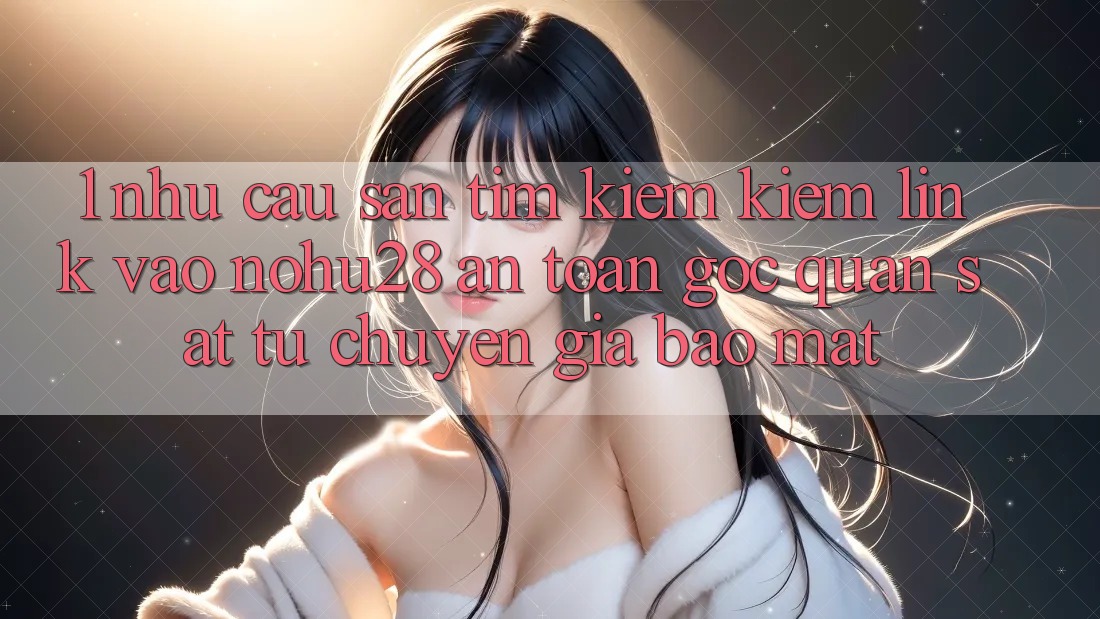1. Nhu Cầu Săn tìm kiếm kiếm Link Vào Nohu28 An Toàn - Góc Quan sát Từ Chuyên Gia Bảo Mật
