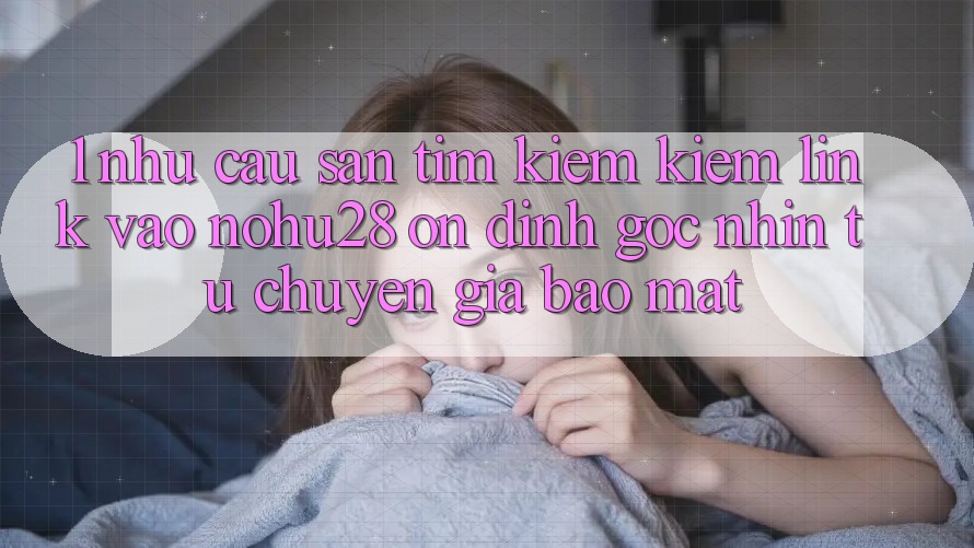 1. Nhu Cầu Săn tìm kiếm Kiếm Link Vào Nohu28 Ổn định - Góc Nhìn Từ Chuyên Gia Bảo Mật 1. Nhu Cầu Săn tìm kiếm Kiếm Link Vào Nohu28 Ổn định - Góc Nhìn Từ Chuyên Gia Bảo Mật