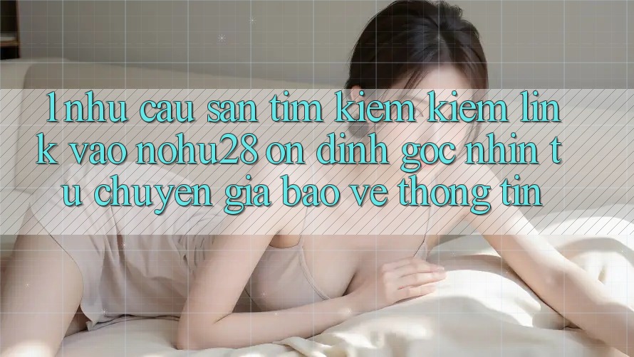 1. Nhu Cầu Săn tìm kiếm Kiếm Link Vào Nohu28 Ổn định - Góc Nhìn Từ Chuyên Gia Bảo vệ thông tin 1. Nhu Cầu Săn tìm kiếm Kiếm Link Vào Nohu28 Ổn định - Góc Nhìn Từ Chuyên Gia Bảo vệ thông tin