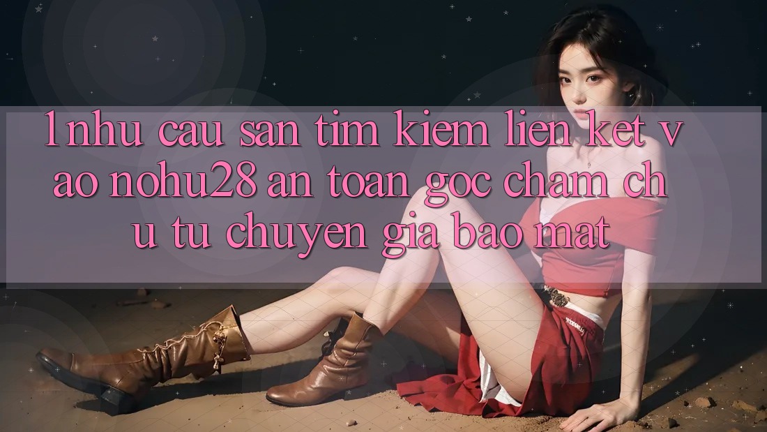 1. Nhu Cầu Săn tìm Kiếm Liên kết Vào Nohu28 An Toàn - Góc Chăm chú Từ Chuyên Gia Bảo Mật 1. Nhu Cầu Săn tìm Kiếm Liên kết Vào Nohu28 An Toàn - Góc Chăm chú Từ Chuyên Gia Bảo Mật