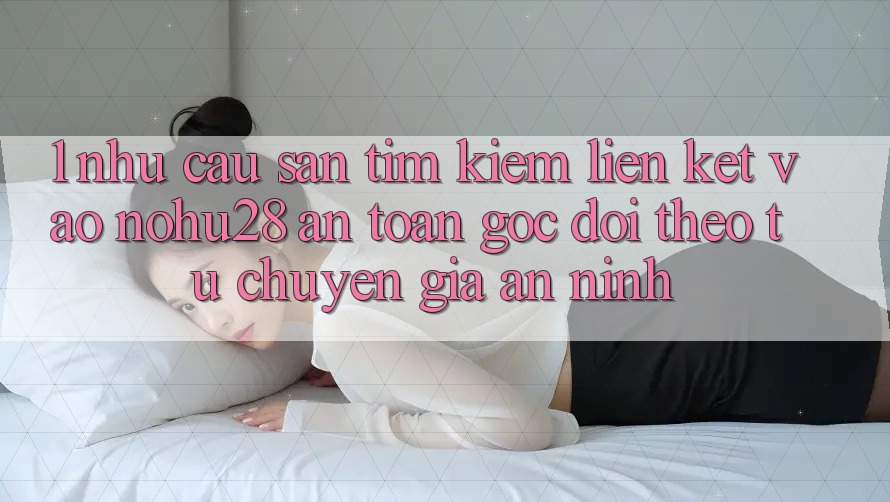 1. Nhu Cầu Săn tìm Kiếm Liên kết Vào Nohu28 An Toàn - Góc Dõi theo Từ Chuyên Gia An ninh 1. Nhu Cầu Săn tìm Kiếm Liên kết Vào Nohu28 An Toàn - Góc Dõi theo Từ Chuyên Gia An ninh