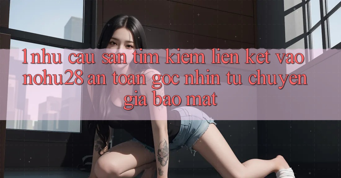 1. Nhu Cầu Săn tìm Kiếm Liên kết Vào Nohu28 An Toàn - Góc Nhìn Từ Chuyên Gia Bảo Mật